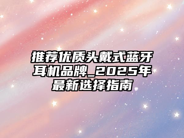 推薦優(yōu)質(zhì)頭戴式藍牙耳機品牌_2025年最新選擇指南