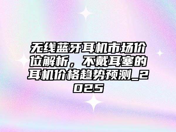 無線藍牙耳機市場價位解析，不戴耳塞的耳機價格趨勢預(yù)測_2025