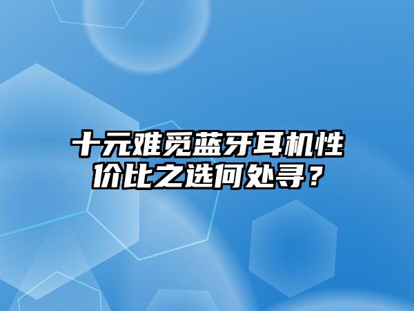 十元難覓藍(lán)牙耳機(jī)性價(jià)比之選何處尋？