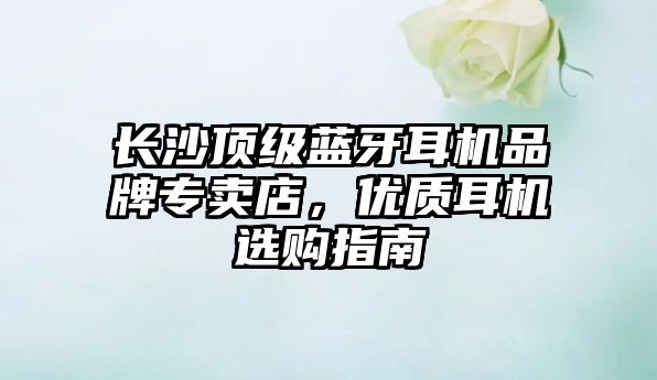 長沙頂級藍牙耳機品牌專賣店，優(yōu)質(zhì)耳機選購指南