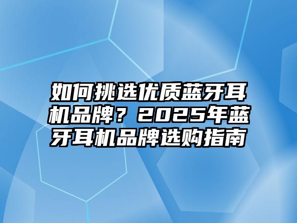 如何挑選優(yōu)質(zhì)藍牙耳機品牌？2025年藍牙耳機品牌選購指南