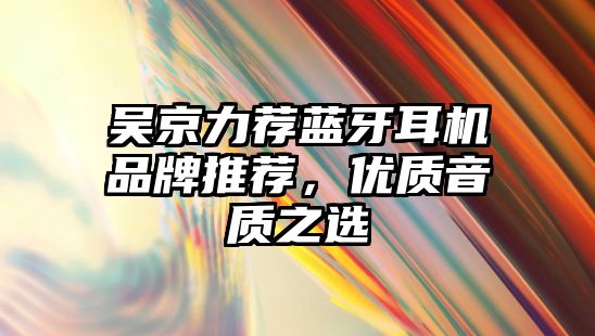 吳京力薦藍(lán)牙耳機(jī)品牌推薦，優(yōu)質(zhì)音質(zhì)之選