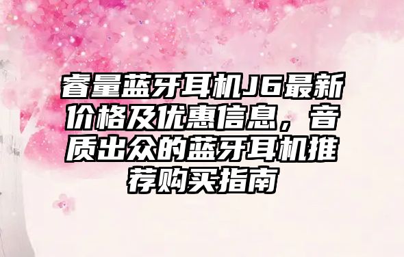 睿量藍(lán)牙耳機(jī)J6最新價格及優(yōu)惠信息，音質(zhì)出眾的藍(lán)牙耳機(jī)推薦購買指南