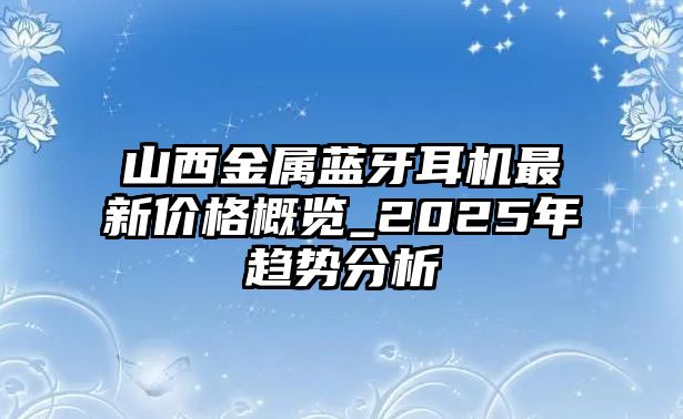 山西金屬藍牙耳機最新價格概覽_2025年趨勢分析