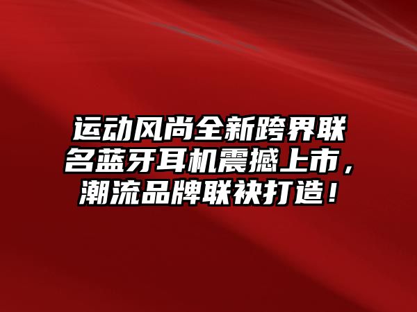 運動風尚全新跨界聯(lián)名藍牙耳機震撼上市，潮流品牌聯(lián)袂打造！