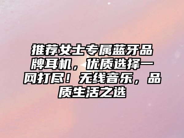 推薦女士專屬藍牙品牌耳機，優(yōu)質(zhì)選擇一網(wǎng)打盡！無線音樂，品質(zhì)生活之選
