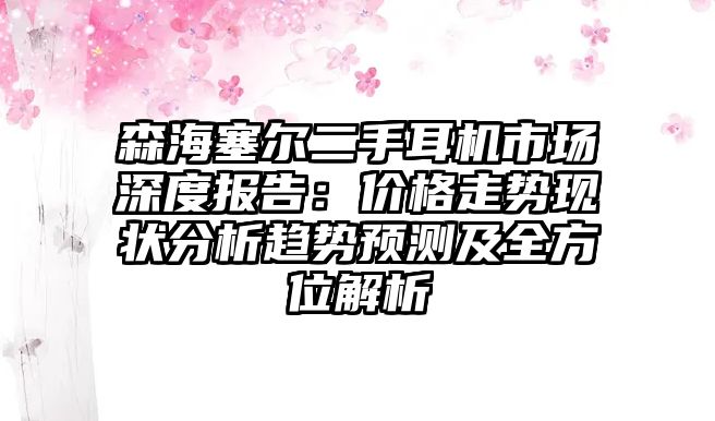森海塞爾二手耳機(jī)市場深度報(bào)告：價(jià)格走勢現(xiàn)狀分析趨勢預(yù)測及全方位解析