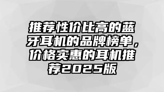 推薦性價(jià)比高的藍(lán)牙耳機(jī)的品牌榜單，價(jià)格實(shí)惠的耳機(jī)推薦2025版