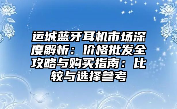 運(yùn)城藍(lán)牙耳機(jī)市場(chǎng)深度解析：價(jià)格批發(fā)全攻略與購(gòu)買指南：比較與選擇參考