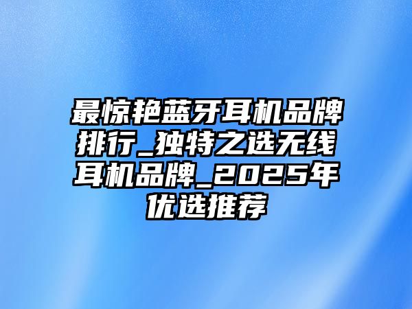 最驚艷藍牙耳機品牌排行_獨特之選無線耳機品牌_2025年優(yōu)選推薦