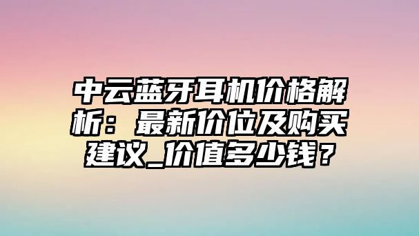中云藍(lán)牙耳機(jī)價(jià)格解析：最新價(jià)位及購(gòu)買建議_價(jià)值多少錢？